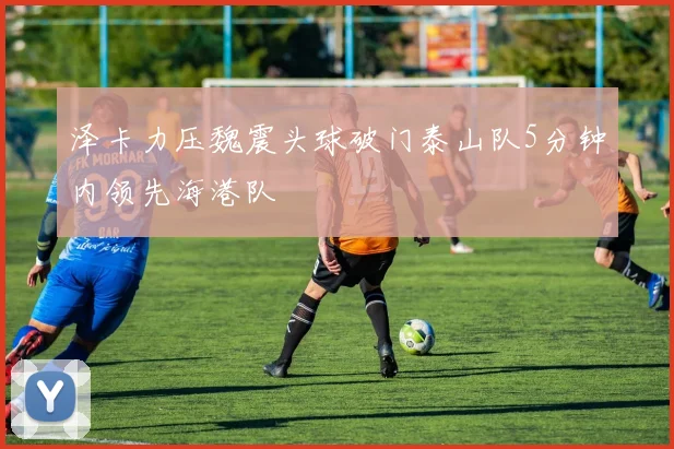 泽卡力压魏震头球破门泰山队5分钟内领先海港队