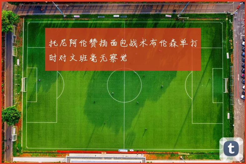 托尼阿伦赞扬面包战术布伦森单打时对文班毫无察觉