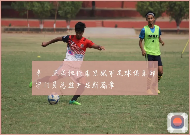 李勣正式担任南京城市足球俱乐部守门员总监开启新篇章
