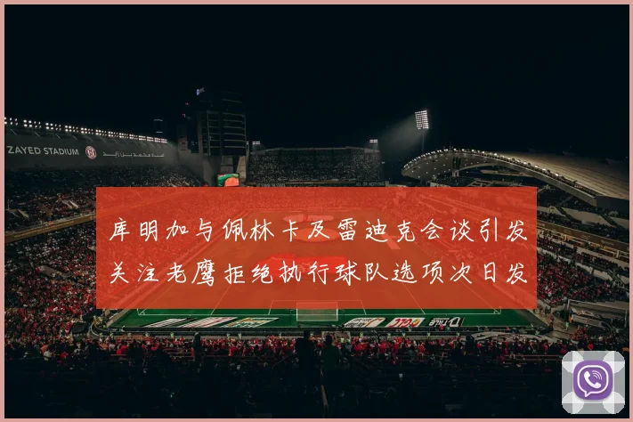 库明加与佩林卡及雷迪克会谈引发关注老鹰拒绝执行球队选项次日发生