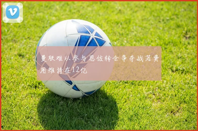 曼联难以参与恩佐转会争夺战若费用维持在12亿