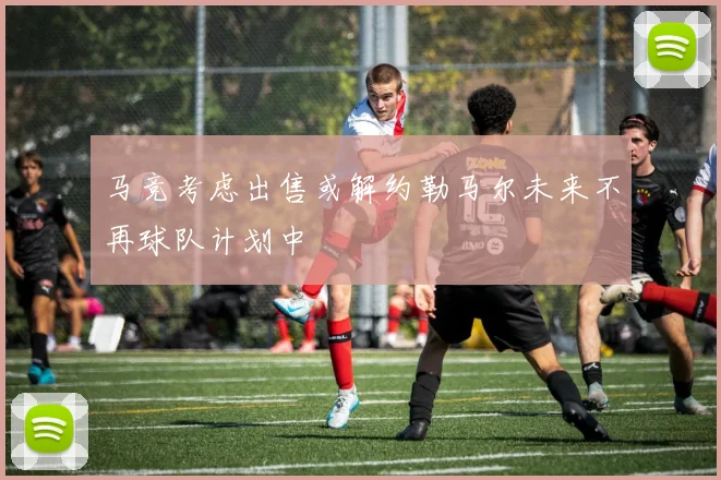 马竞考虑出售或解约勒马尔未来不再球队计划中