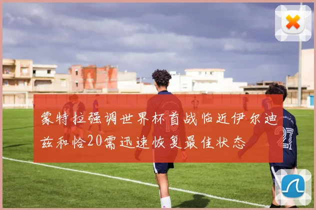 蒙特拉强调世界杯首战临近伊尔迪兹和恰20需迅速恢复最佳状态