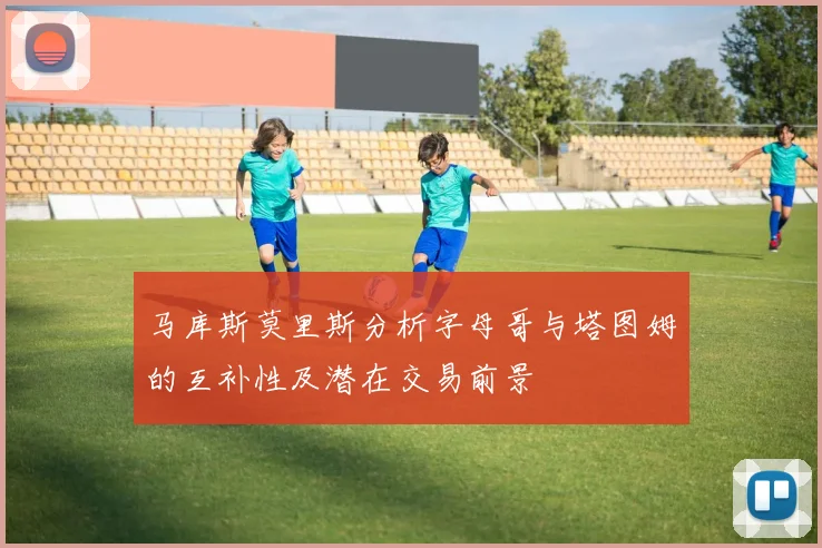 马库斯莫里斯分析字母哥与塔图姆的互补性及潜在交易前景
