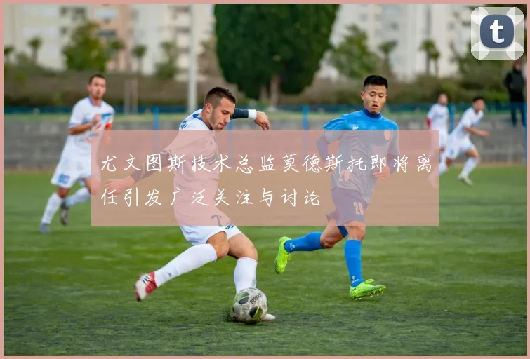 尤文图斯技术总监莫德斯托即将离任引发广泛关注与讨论