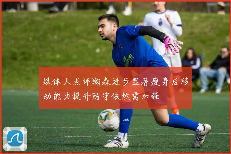 媒体人点评瀚森进步显著瘦身后移动能力提升防守依然需加强