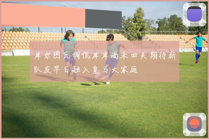 库尔图瓦调侃库库尚未回关期待新队友早日融入皇马大家庭