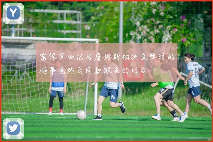富保罗回忆与詹姆斯初次交锋时的趣事竟然是同款球衣的巧合