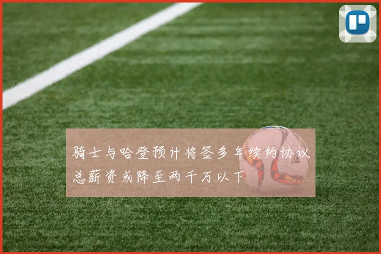 骑士与哈登预计将签多年续约协议总薪资或降至两千万以下