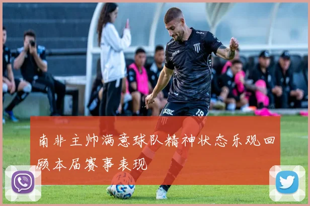 南非主帅满意球队精神状态乐观回顾本届赛事表现