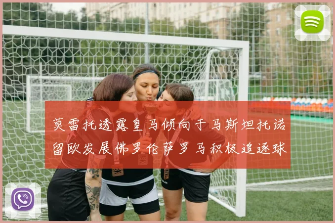 莫雷托透露皇马倾向于马斯坦托诺留欧发展佛罗伦萨罗马积极追逐球员