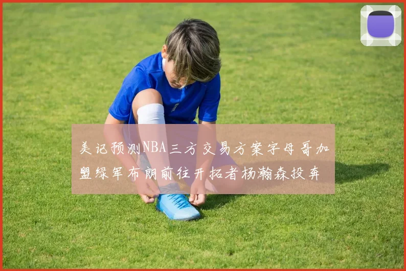 美记预测NBA三方交易方案字母哥加盟绿军布朗前往开拓者杨瀚森投奔雄鹿