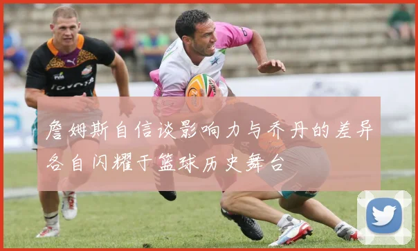 詹姆斯自信谈影响力与乔丹的差异各自闪耀于篮球历史舞台