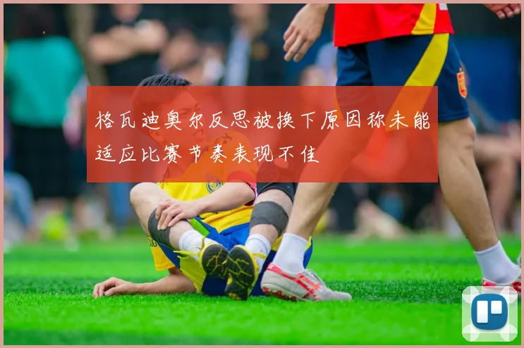 格瓦迪奥尔反思被换下原因称未能适应比赛节奏表现不佳