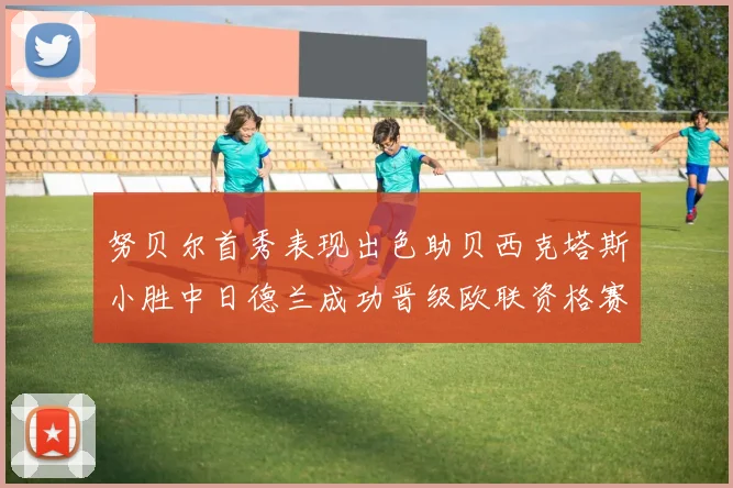 努贝尔首秀表现出色助贝西克塔斯小胜中日德兰成功晋级欧联资格赛