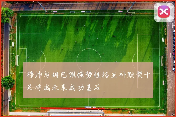 穆帅与姆巴佩强势性格互补默契十足将成未来成功基石