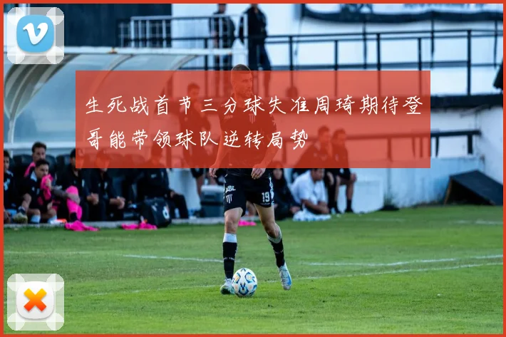 生死战首节三分球失准周琦期待登哥能带领球队逆转局势