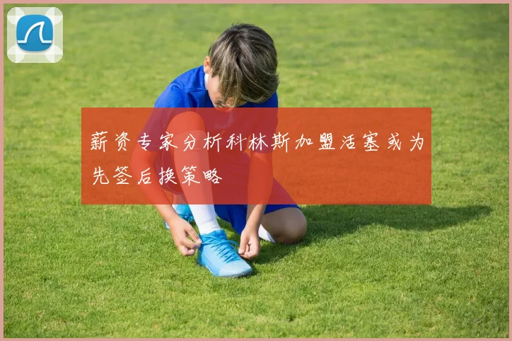 薪资专家分析科林斯加盟活塞或为先签后换策略