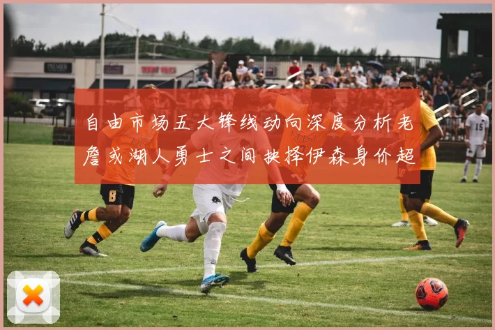 自由市场五大锋线动向深度分析老詹或湖人勇士之间抉择伊森身价超2000万
