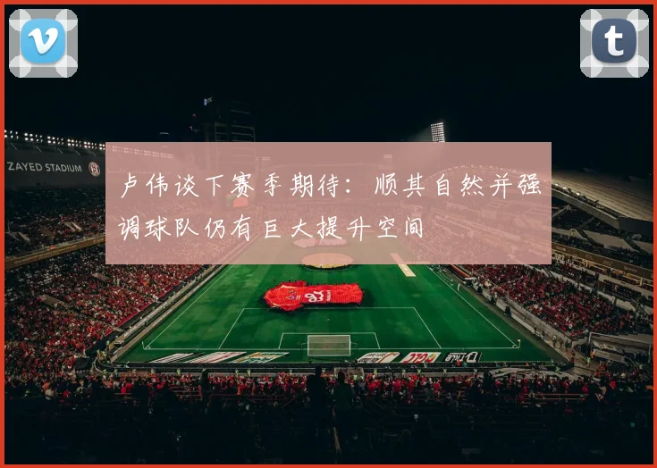 卢伟谈下赛季期待：顺其自然并强调球队仍有巨大提升空间