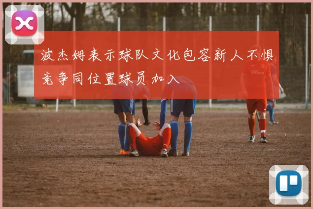 波杰姆表示球队文化包容新人不惧竞争同位置球员加入