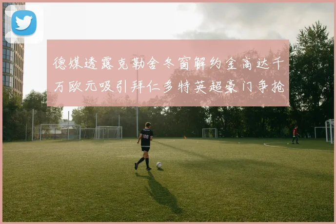 德媒透露克勒舍冬窗解约金高达千万欧元吸引拜仁多特英超豪门争抢