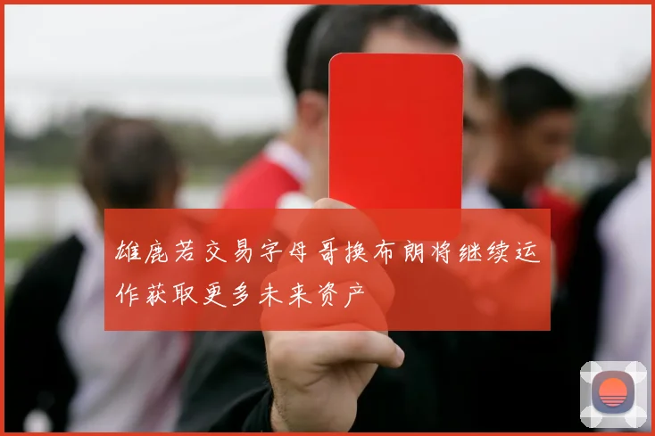 雄鹿若交易字母哥换布朗将继续运作获取更多未来资产
