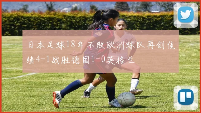 日本足球18年不败欧洲球队再创佳绩4-1战胜德国1-0英格兰
