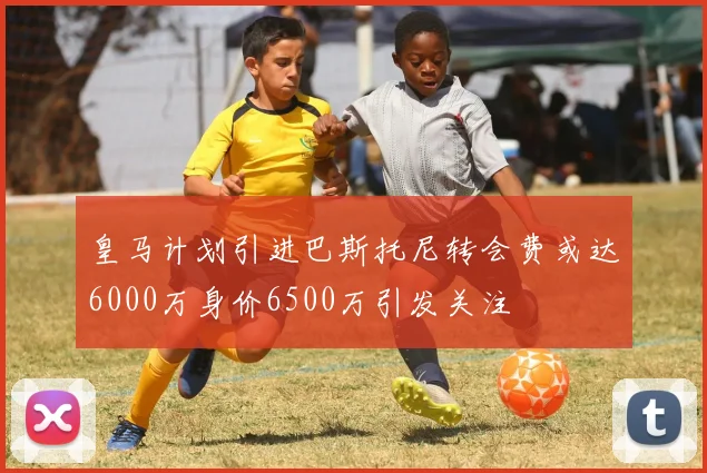 皇马计划引进巴斯托尼转会费或达6000万身价6500万引发关注