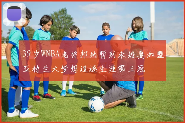 39岁WNBA老将邦纳暂别未婚妻加盟亚特兰大梦想追逐生涯第三冠